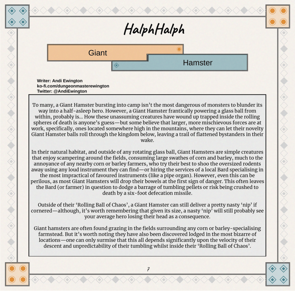 To many, a Giant Hamster bursting into camp isn’t the most dangerous of monsters to blunder its way into a half-asleep hero. However, a Giant Hamster frantically powering a glass ball from within, probably is… How these unassuming creatures have wound up trapped inside the rolling spheres of death is anyone’s guess—but some believe that larger, more mischievous forces are at work, specifically, ones located somewhere high in the mountains, where they can let their novelty Giant Hamster balls roll through the kingdom below, leaving a trail of flattened bystanders in their wake.

In their natural habitat, and outside of any rotating glass ball, Giant Hamsters are simple creatures that enjoy scampering around the fields, consuming large swathes of corn and barley, much to the annoyance of any nearby corn or barley farmers, who try their best to shoo the oversized rodents away using any loud instrument they can find—or hiring the services of a local Bard specialising in the most impractical of favoured instruments (like a pipe organ). However, even this can be perilous, as most Giant Hamsters will drop their bowels at the first sign of danger. This often leaves the Bard (or farmer) in question to dodge a barrage of tumbling pellets or risk being crushed to death by a six-foot defecation missile.

Outside of their ‘Rolling Ball of Chaos’, a Giant Hamster can still deliver a pretty nasty ‘nip’ if cornered—although, it’s worth remembering that given its size, a nasty ‘nip’ will still probably see your average hero losing their head as a consequence.

Giant hamsters are often found grazing in the fields surrounding any corn or barley-specialising farmstead. But it’s worth noting they have also been discovered lodged in the most bizarre of locations—one can only surmise that this all depends significantly upon the velocity of their descent and unpredictability of their tumbling whilst inside their ‘Rolling Ball of Chaos’.