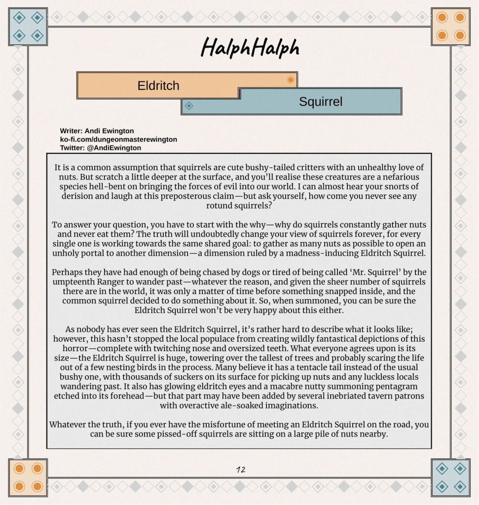 It is a common assumption that squirrels are cute bushy-tailed critters with an unhealthy love of nuts. But scratch a little deeper at the surface, and you’ll realise these creatures are a nefarious species hell-bent on bringing the forces of evil into our world. I can almost hear your snorts of derision and laugh at this preposterous claim—but ask yourself, how come you never see any rotund squirrels?

To answer your question, you have to start with the why—why do squirrels constantly gather nuts and never eat them? The truth will undoubtedly change your view of squirrels forever, for every single one is working towards the same shared goal: to gather as many nuts as possible to open an unholy portal to another dimension—a dimension ruled by a madness-inducing Eldritch Squirrel.

Perhaps they have had enough of being chased by dogs or tired of being called ‘Mr. Squirrel’ by the umpteenth Ranger to wander past—whatever the reason, and given the sheer number of squirrels there are in the world, it was only a matter of time before something snapped inside, and the common squirrel decided to do something about it. So, when summoned, you can be sure the Eldritch Squirrel won’t be very happy about this either.

As nobody has ever seen the Eldritch Squirrel, it’s rather hard to describe what it looks like; however, this hasn’t stopped the local populace from creating wildly fantastical depictions of this horror—complete with twitching nose and oversized teeth. What everyone agrees upon is its size—the Eldritch Squirrel is huge, towering over the tallest of trees and probably scaring the life out of a few nesting birds in the process. Many believe it has a tentacle tail instead of the usual bushy one, with thousands of suckers on its surface for picking up nuts and any luckless locals wandering past. It also has glowing eldritch eyes and a macabre nutty summoning pentagram etched into its forehead—but that part may have been added by several inebriated tavern patrons with overactive ale-soaked imaginations.

Whatever the truth, if you ever have the misfortune of meeting an Eldritch Squirrel on the road, you can be sure some pissed-off squirrels are sitting on a large pile of nuts nearby.
