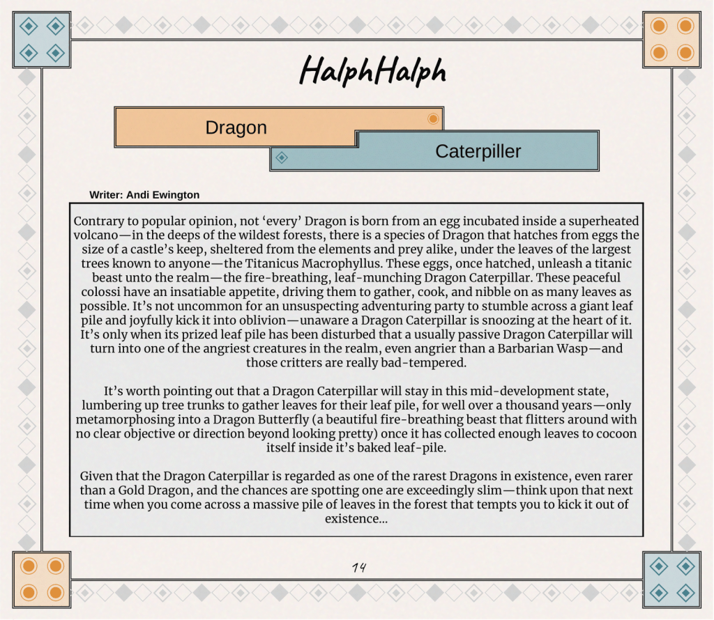 Contrary to popular opinion, not ‘every’ Dragon is born from an egg incubated inside a superheated volcano—in the deeps of the wildest forests, there is a species of Dragon that hatches from eggs the size of a castle’s keep, sheltered from the elements and prey alike, under the leaves of the largest trees known to anyone—the Titanicus Macrophyllus. These eggs, once hatched, unleash a titanic beast unto the realm—the fire-breathing, leaf-munching Dragon Caterpillar. These peaceful colossi have an insatiable appetite, driving them to gather, cook, and nibble on as many leaves as possible. It’s not uncommon for an unsuspecting adventuring party to stumble across a giant leaf pile and joyfully kick it into oblivion—unaware a Dragon Caterpillar is snoozing at the heart of it. It’s only when its prized leaf pile has been disturbed that a usually passive Dragon Caterpillar will turn into one of the angriest creatures in the realm, even angrier than a Barbarian Wasp—and those critters are really bad-tempered.

It’s worth pointing out that a Dragon Caterpillar will stay in this mid-development state, lumbering up tree trunks to gather leaves for their leaf pile, for well over a thousand years—only metamorphosing into a Dragon Butterfly (a beautiful fire-breathing beast that flitters around with no clear objective or direction beyond looking pretty) once it has collected enough leaves to cocoon itself inside it’s baked leaf-pile.

Given that the Dragon Caterpillar is regarded as one of the rarest Dragons in existence, even rarer than a Gold Dragon, and the chances are spotting one are exceedingly slim—think upon that next time when you come across a massive pile of leaves in the forest that tempts you to kick it out of existence…